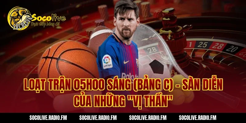 Loạt trận 05h00 sáng (Bảng C) – Sàn diễn của những "Vị thần"