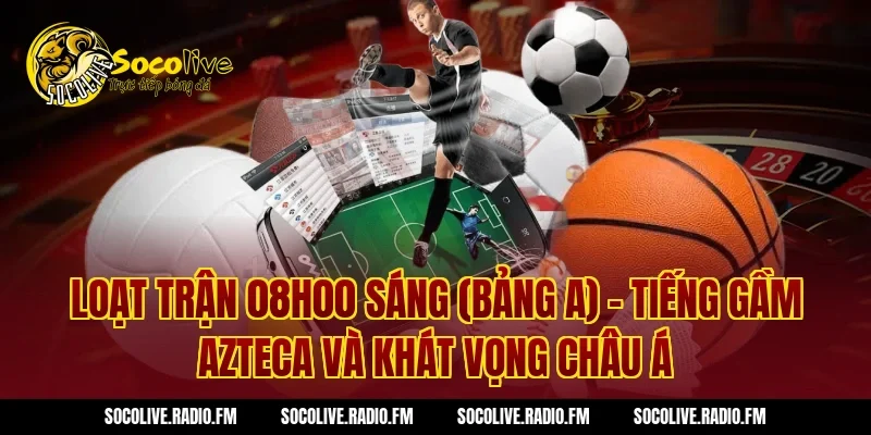 Loạt trận 08h00 sáng (Bảng A) – Tiếng gầm Azteca và khát vọng châu Á